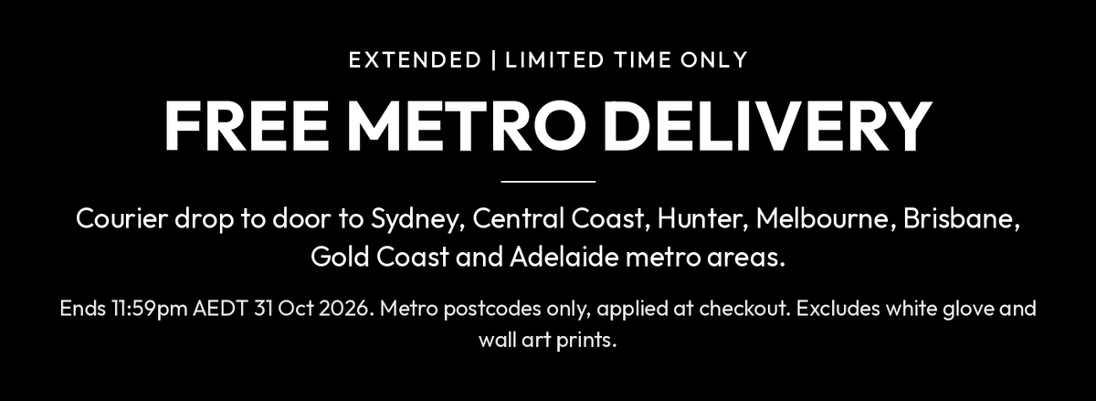 Free metro delivery, extended, limited time only. Courier drop to door to Sydney, Central Coast, Hunter, Melbourne, Brisbane, Gold Coast and Adelaide metro areas. Ends 11:59pm AEDT 31 October 2026. Metro postcodes only, applied at checkout. Excludes white glove and wall art prints.
